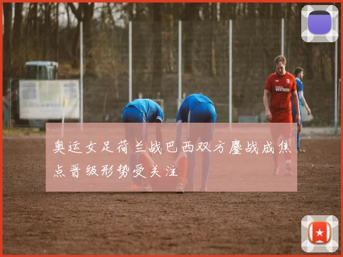 奥运女足荷兰战巴西双方鏖战成焦点晋级形势受关注