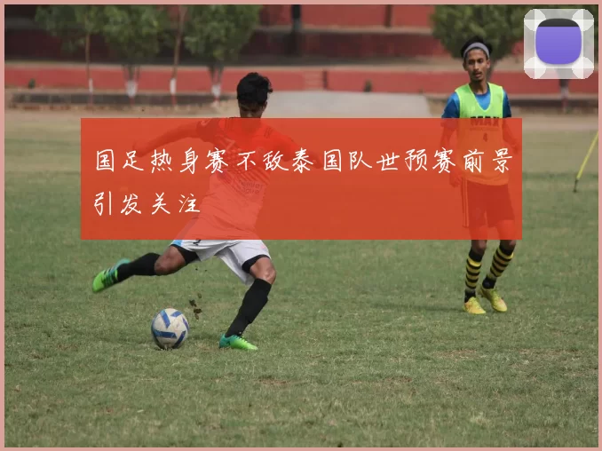 国足热身赛不敌泰国队世预赛前景引发关注