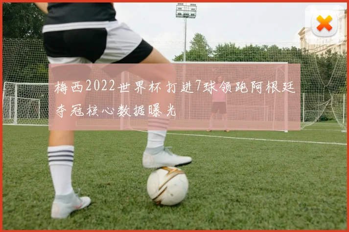 梅西2022世界杯打进7球领跑阿根廷夺冠核心数据曝光