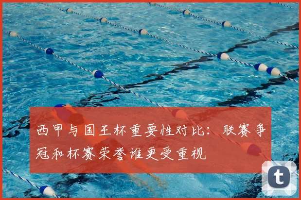 西甲与国王杯重要性对比:联赛争冠和杯赛荣誉谁更受重视