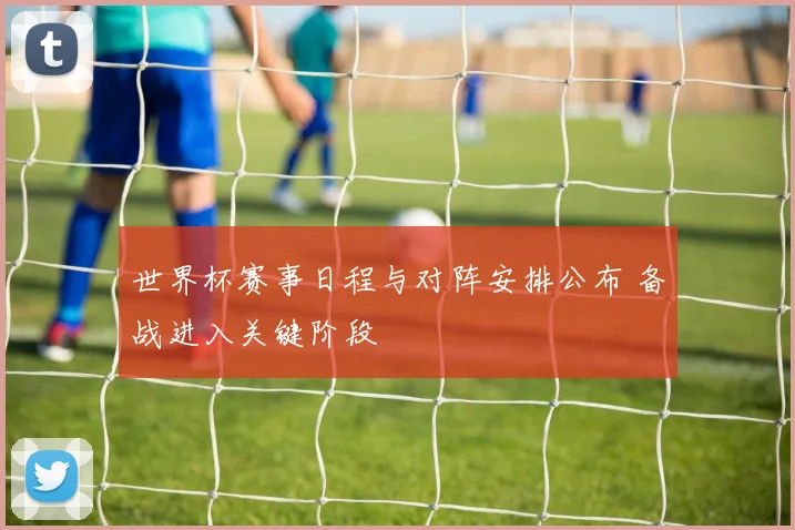 世界杯赛事日程与对阵安排公布 备战进入关键阶段