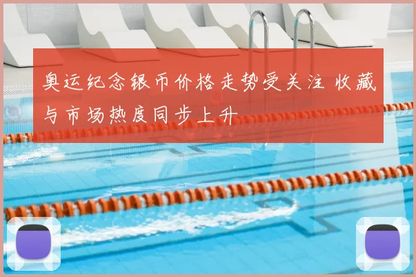 奥运纪念银币价格走势受关注 收藏与市场热度同步上升