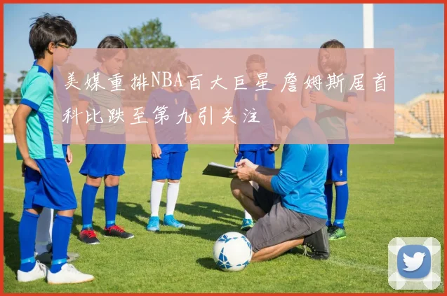 美媒重排NBA百大巨星 詹姆斯居首科比跌至第九引关注