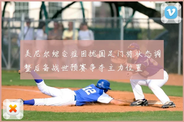 美尼尔综合症困扰国足门将状态调整后备战世预赛争夺主力位置