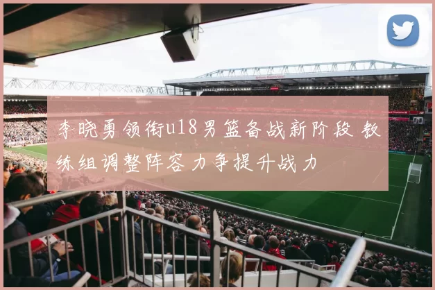 李晓勇领衔u18男篮备战新阶段 教练组调整阵容力争提升战力