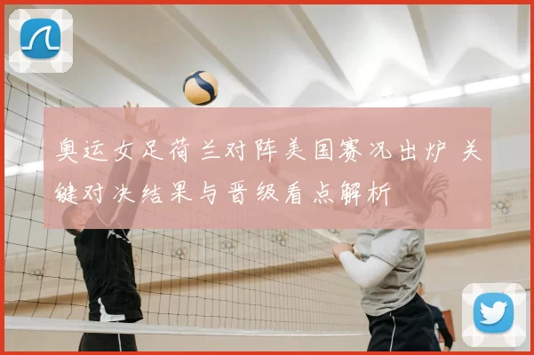 奥运女足荷兰对阵美国赛况出炉 关键对决结果与晋级看点解析