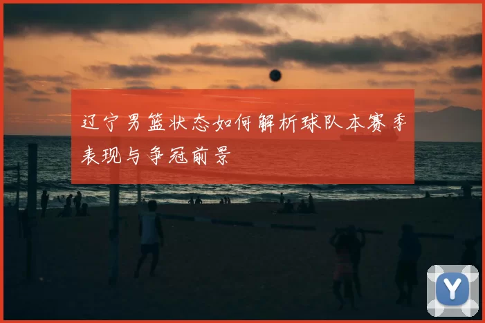 辽宁男篮状态如何解析球队本赛季表现与争冠前景