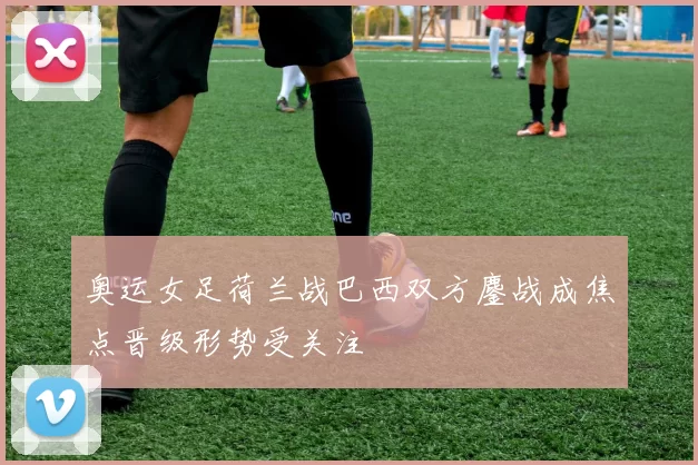 奥运女足荷兰战巴西双方鏖战成焦点晋级形势受关注