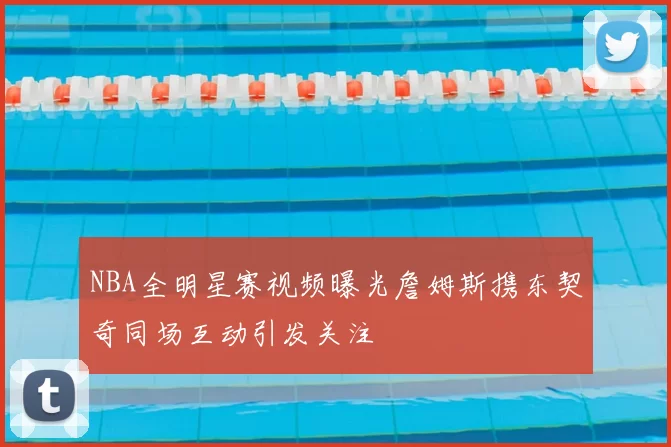 NBA全明星赛视频曝光詹姆斯携东契奇同场互动引发关注