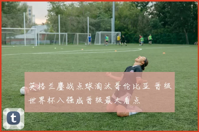 英格兰鏖战点球淘汰哥伦比亚 晋级世界杯八强成晋级最大看点