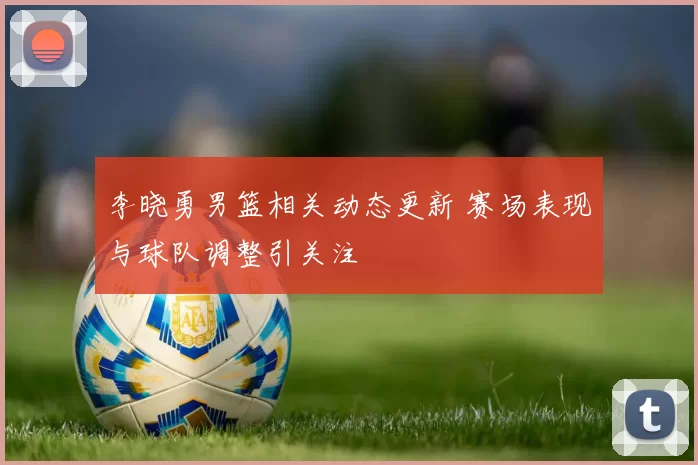 李晓勇男篮相关动态更新 赛场表现与球队调整引关注