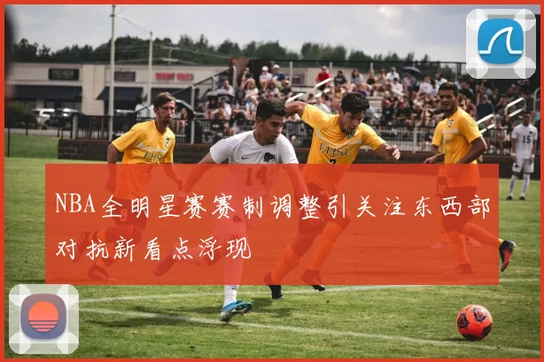 NBA全明星赛赛制调整引关注东西部对抗新看点浮现