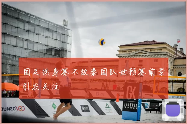 国足热身赛不敌泰国队世预赛前景引发关注