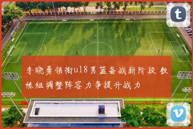 李晓勇领衔u18男篮备战新阶段 教练组调整阵容力争提升战力