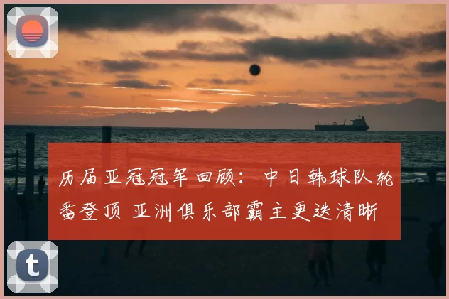 历届亚冠冠军回顾：中日韩球队轮番登顶 亚洲俱乐部霸主更迭清晰